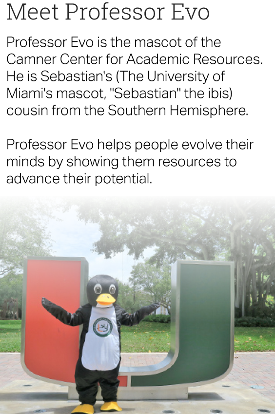 Text: Meet Professor Evo. Professor Evo is the mascot of the Camner Center for Academic Resources. He is Sebastian's (The University of Miami's mascot, "Sebastian" the ibis) cousin from the Southern Hemisphere. Professor Evo helps people evolve their minds by showing them resources to advance their potential. Image: Prefessor Evo, a penguin mascot, standing in front of the U statue.